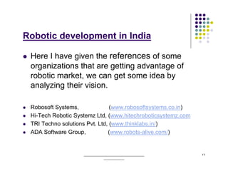 Robotic development in India

 Here I have given the references of some
 organizations that are getting advantage of
 robotic market, we can get some idea by
 analyzing their vision.

 Robosoft Systems,              (www.robosoftsystems.co.in)
 Hi-Tech Robotic Systemz Ltd, (www.hitechroboticsystemz.com
 TRI Techno solutions Pvt. Ltd, (www.thinklabs.in/)
 ADA Software Group,           (www.robots-alive.com/)


                    ______________________________________    11
                                _____________
 