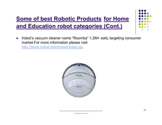 Some of best Robotic Products for Home
and Education robot categories (Cont.)
 Irobot’s vacuum cleaner name “Roomba” 1.2M+ sold, targeting consumer
 market.For more information please visit
 http://store.irobot.com/home/index.jsp




                      ______________________________________            12
                                  _____________
 