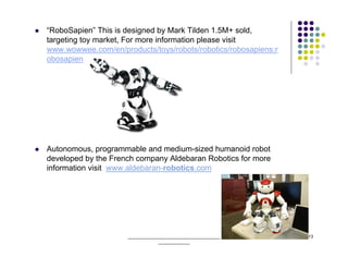 “RoboSapien” This is designed by Mark Tilden 1.5M+ sold,
targeting toy market, For more information please visit
www.wowwee.com/en/products/toys/robots/robotics/robosapiens:r
obosapien




Autonomous, programmable and medium-sized humanoid robot
developed by the French company Aldebaran Robotics for more
information visit www.aldebaran-robotics.com




                     ______________________________________     13
                                 _____________
 