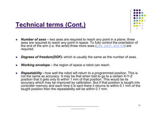 Technical terms (Cont.)

 Number of axes – two axes are required to reach any point in a plane; three
 axes are required to reach any point in space. To fully control the orientation of
 the end of the arm (i.e. the wrist) three more axes (yaw, pitch, and roll) are
 required.

 Degrees of freedom(DOF)- which is usually the same as the number of axes.

 Working envelope – the region of space a robot can reach.

 Repeatability - how well the robot will return to a programmed position. This is
 not the same as accuracy. It may be that when told to go to a certain X-Y-Z
 position that it gets only to within 1 mm of that position. This would be its
 accuracy which may be improved by calibration. But if that position is taught into
 controller memory and each time it is sent there it returns to within 0.1 mm of the
 taught position then the repeatability will be within 0.1 mm.



                          ______________________________________                      17
                                      _____________
 