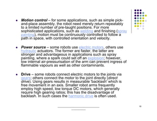 Motion control – for some applications, such as simple pick-
and-place assembly, the robot need merely return repeatably
to a limited number of pre-taught positions. For more
sophisticated applications, such as welding and finishing (spray
painting), motion must be continuously controlled to follow a
path in space, with controlled orientation and velocity.

Power source – some robots use electric motors, others use
hydraulic actuators. The former are faster, the latter are
stronger and advantageous in applications such as spray
painting, where a spark could set off an explosion; however,
low internal air-pressurisation of the arm can prevent ingress of
flammable vapours as well as other contaminants.

Drive – some robots connect electric motors to the joints via
gears; others connect the motor to the joint directly (direct
drive). Using gears results in measurable 'backlash' which is
free movement in an axis. Smaller robot arms frequently
employ high speed, low torque DC motors, which generally
require high gearing ratios; this has the disadvantage of
backlash. In such cases the harmonic drive is often used.

                      ______________________________________        18
                                  _____________
 