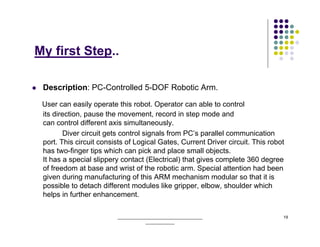 My first Step..

 Description: PC-Controlled 5-DOF Robotic Arm.

 User can easily operate this robot. Operator can able to control
 its direction, pause the movement, record in step mode and
 can control different axis simultaneously.
        Diver circuit gets control signals from PC’s parallel communication
 port. This circuit consists of Logical Gates, Current Driver circuit. This robot
 has two-finger tips which can pick and place small objects.
 It has a special slippery contact (Electrical) that gives complete 360 degree
 of freedom at base and wrist of the robotic arm. Special attention had been
 given during manufacturing of this ARM mechanism modular so that it is
 possible to detach different modules like gripper, elbow, shoulder which
 helps in further enhancement.

                          ______________________________________                19
                                      _____________
 