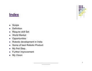 Index

 Scope
 Definition
 Require skill Set
 World Market
 Opportunities
 Robotic development in India
 Some of best Robotic Product
 My first Step..
 Further improvement
 My Vision

                    ______________________________________   2
                                _____________
 
