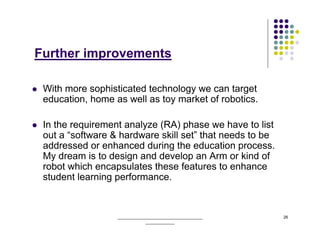 Further improvements

 With more sophisticated technology we can target
 education, home as well as toy market of robotics.

 In the requirement analyze (RA) phase we have to list
 out a “software & hardware skill set” that needs to be
 addressed or enhanced during the education process.
 My dream is to design and develop an Arm or kind of
 robot which encapsulates these features to enhance
 student learning performance.


                  ______________________________________   26
                              _____________
 
