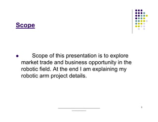 Scope



     Scope of this presentation is to explore
 market trade and business opportunity in the
 robotic field. At the end I am explaining my
 robotic arm project details.




               ______________________________________   3
                           _____________
 