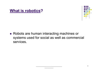 What is robotics?




 Robots are human interacting machines or
 systems used for social as well as commercial
 services.




               ______________________________________   4
                           _____________
 