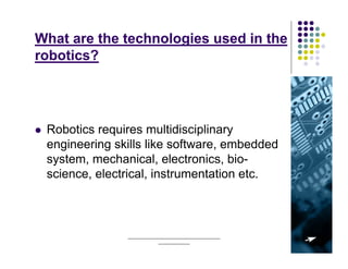 What are the technologies used in the
robotics?




 Robotics requires multidisciplinary
 engineering skills like software, embedded
 system, mechanical, electronics, bio-
 science, electrical, instrumentation etc.



               ______________________________________   5
                           _____________
 