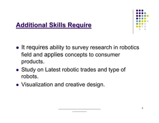 Additional Skills Require


 It requires ability to survey research in robotics
 field and applies concepts to consumer
 products.
 Study on Latest robotic trades and type of
 robots.
 Visualization and creative design.


                ______________________________________   6
                            _____________
 