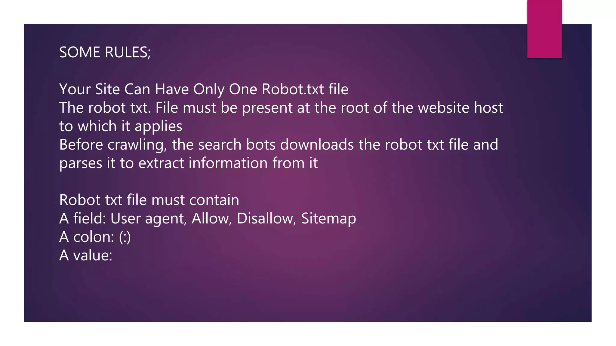 SOME RULES;
Your Site Can Have Only One Robot.txt file
The robot txt. File must be present at the root of the website host
to which it applies
Before crawling, the search bots downloads the robot txt file and
parses it to extract information from it
Robot txt file must contain
A field: User agent, Allow, Disallow, Sitemap
A colon: (:)
A value:
 