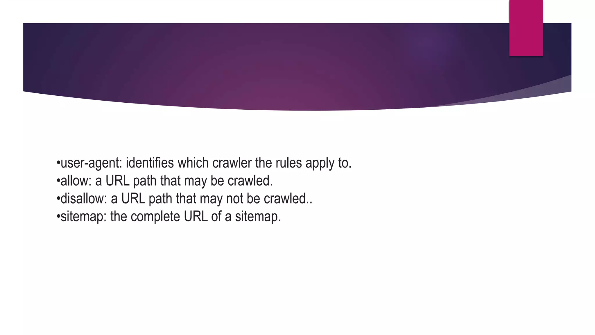 •user-agent: identifies which crawler the rules apply to.
•allow: a URL path that may be crawled.
•disallow: a URL path that may not be crawled..
•sitemap: the complete URL of a sitemap.
 