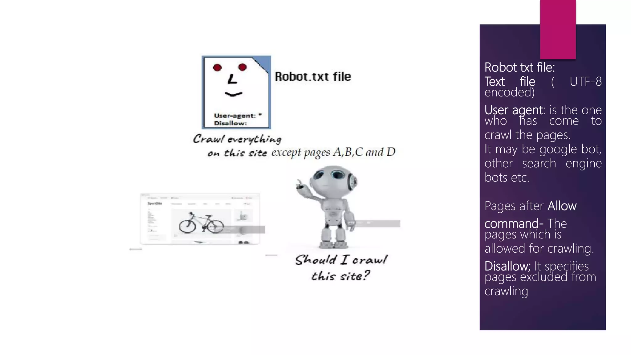 Robot txt file:
Text file ( UTF-8
encoded)
User agent: is the one
who has come to
crawl the pages.
It may be google bot,
other search engine
bots etc.
Pages after Allow
command- The
pages which is
allowed for crawling.
Disallow; It specifies
pages excluded from
crawling
 