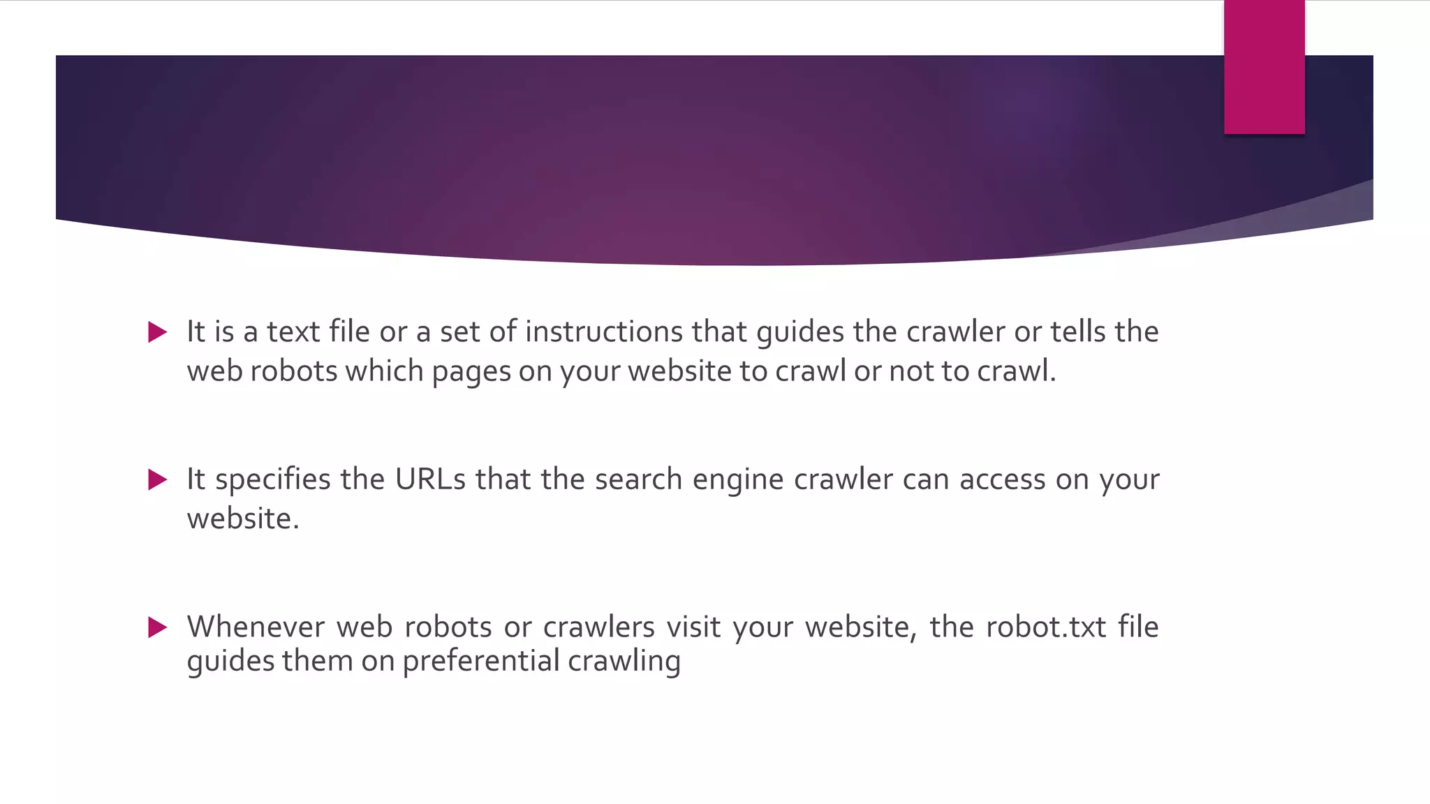  It is a text file or a set of instructions that guides the crawler or tells the
web robots which pages on your website to crawl or not to crawl.
 It specifies the URLs that the search engine crawler can access on your
website.
 Whenever web robots or crawlers visit your website, the robot.txt file
guides them on preferential crawling
 