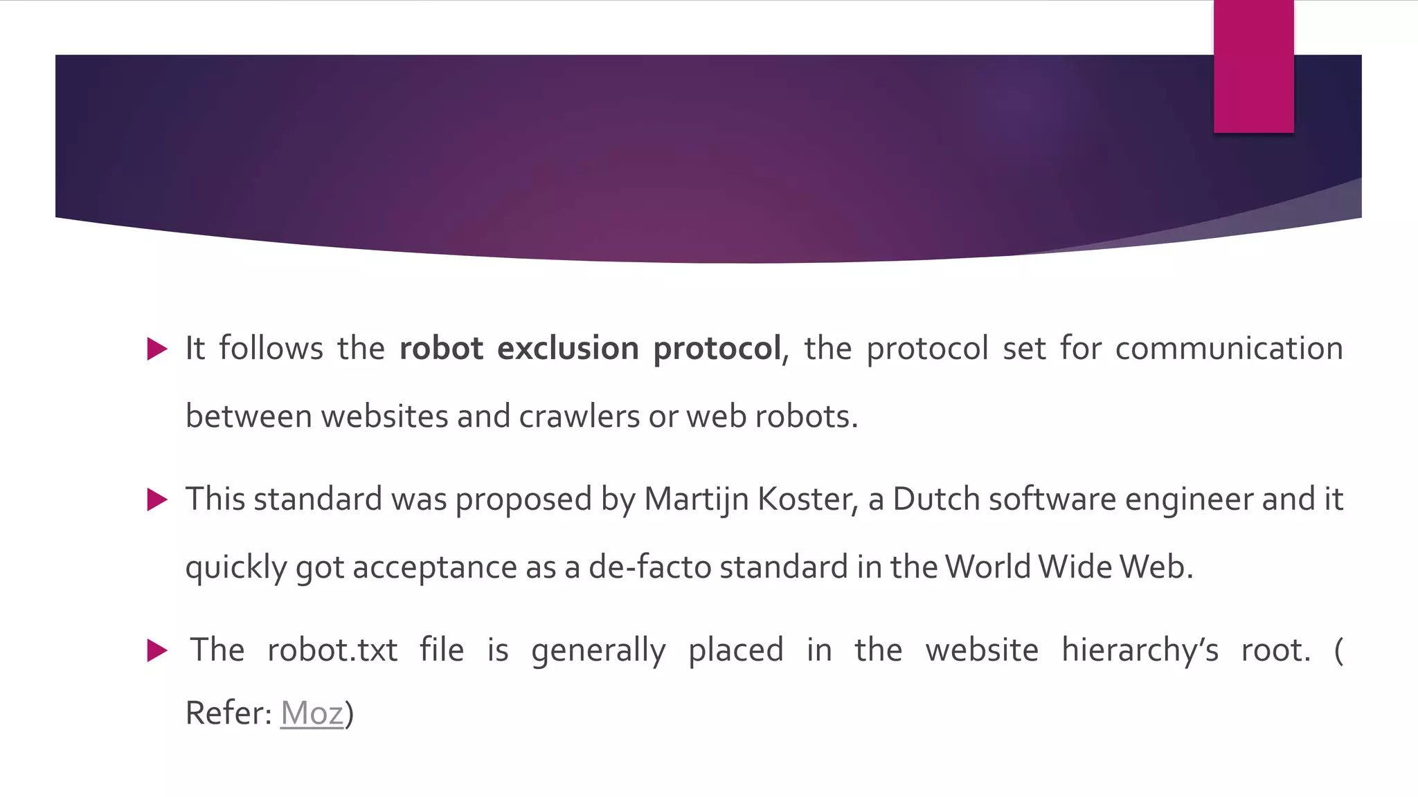  It follows the robot exclusion protocol, the protocol set for communication
between websites and crawlers or web robots.
 This standard was proposed by Martijn Koster, a Dutch software engineer and it
quickly got acceptance as a de-facto standard in theWorldWide Web.
 The robot.txt file is generally placed in the website hierarchy’s root. (
Refer: Moz)
 