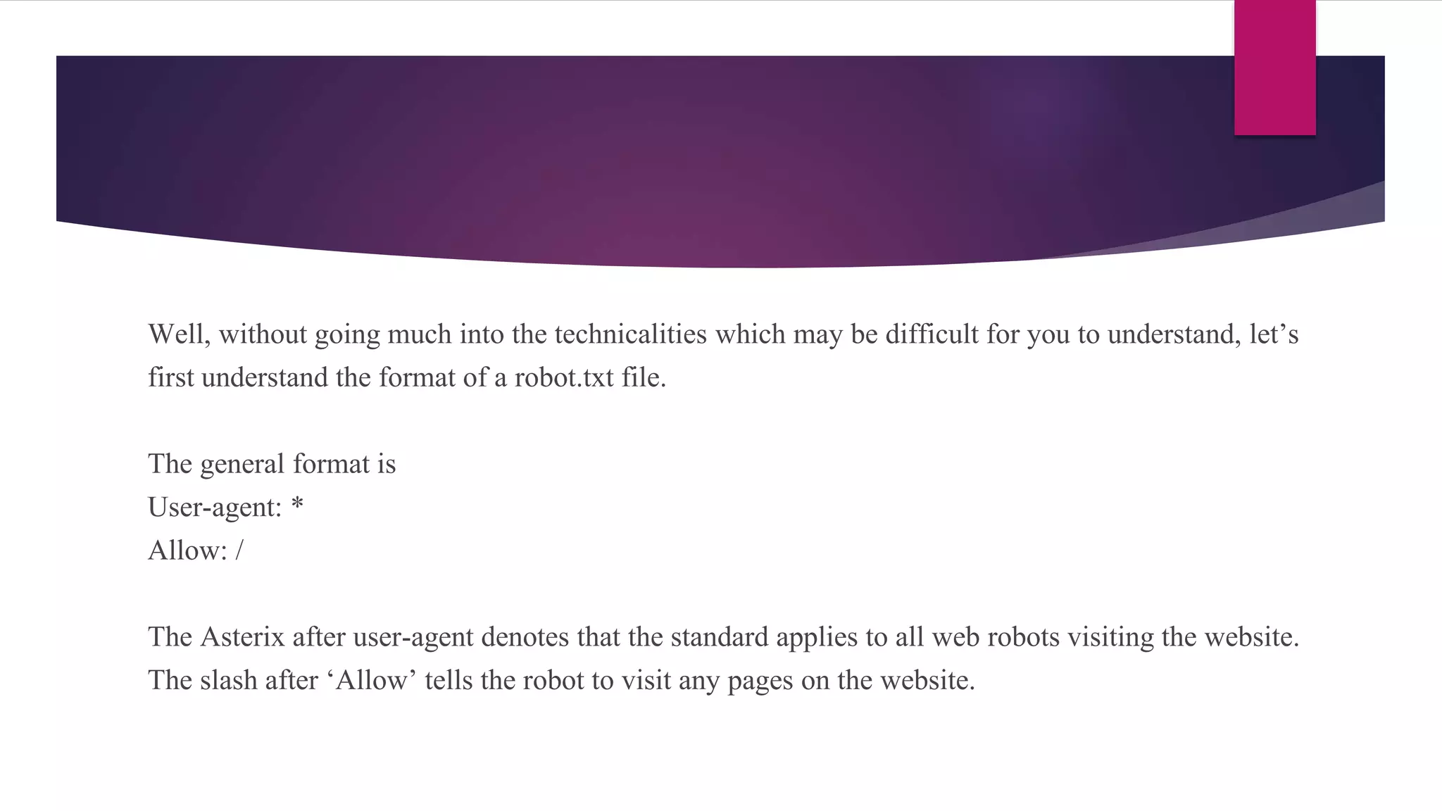 Well, without going much into the technicalities which may be difficult for you to understand, let’s
first understand the format of a robot.txt file.
The general format is
User-agent: *
Allow: /
The Asterix after user-agent denotes that the standard applies to all web robots visiting the website.
The slash after ‘Allow’ tells the robot to visit any pages on the website.
 