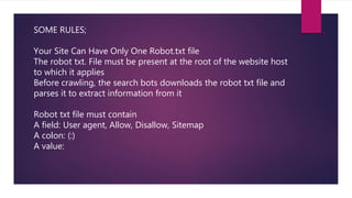 SOME RULES;
Your Site Can Have Only One Robot.txt file
The robot txt. File must be present at the root of the website host
to which it applies
Before crawling, the search bots downloads the robot txt file and
parses it to extract information from it
Robot txt file must contain
A field: User agent, Allow, Disallow, Sitemap
A colon: (:)
A value:
 