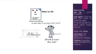 Robot txt file:
Text file ( UTF-8
encoded)
User agent: is the one
who has come to
crawl the pages.
It may be google bot,
other search engine
bots etc.
Pages after Allow
command- The
pages which is
allowed for crawling.
Disallow; It specifies
pages excluded from
crawling
 