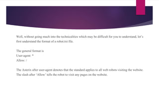 Well, without going much into the technicalities which may be difficult for you to understand, let’s
first understand the format of a robot.txt file.
The general format is
User-agent: *
Allow: /
The Asterix after user-agent denotes that the standard applies to all web robots visiting the website.
The slash after ‘Allow’ tells the robot to visit any pages on the website.
 