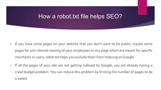 How a robot.txt file helps SEO?
• If you have some pages on your website that you don’t want to be public, maybe some
pages for just internal viewing of your employees or any page which are meant for specific
merchants or users, robot.txt helps you exclude them from indexing on Google.
• If all the pages of your site are not getting indexed by Google, you are already having a
crawl budget problem. You can reduce this problem by limiting the number of pages to be
crawled.
 