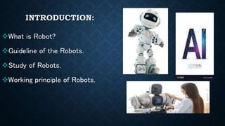 INTRODUCTION:
What is Robot?
Guideline of the Robots.
Study of Robots.
Working principle of Robots.
 