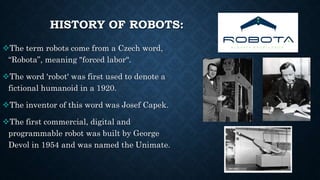 HISTORY OF ROBOTS:
The term robots come from a Czech word,
“Robota”, meaning "forced labor“.
The word 'robot' was first ...