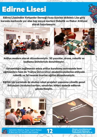 Edirne Lisesi
12 Email: info@robotus.net
Telefonumuz: 0212 221 17 19
Sitemiz: www.Robotus.net
Edirne Lisesinden Yetişenler Derneği ricası üzerine ekibimiz Lise giriş
karında merkezde yer alan boş sosyal merkezi Robotik ve Maker Atölyesi
olarak hazırlamıştır.
Atölye modern olarak düzenlenmiştir. 3D yazıcılar, drone, robotik ve
kodlama üniteleriyle donatılmıştır.
Devamlılığın sağlanması adına atölye kurulumu sonrasında hem
eğitmenlere hem de Trakya Üniversitesi akademisyenlerine atölyede
robotik ve 3d tasarım üzerine eğitim düzenlenmiştir.
Eğitim yılı içerisinde de okulun robot projeleri yapımına yönelik genel
ihtiyaçları (Arduino kartları, sensörler, kitler) tedarik edilerek
gönderilmiştir.
Adres m z: Robotus, Perpa T caret Merkez
B Blok Kat:7-8-9 No:1094 Ş şl -İstanbul
 