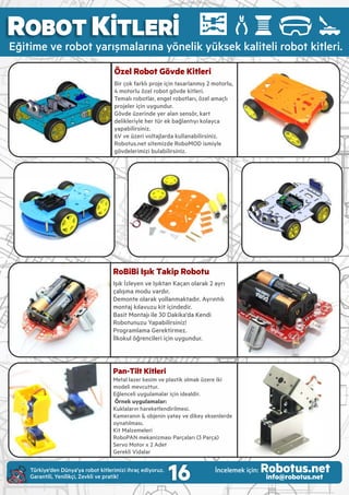 ROBOT KİTLERİ
Eğ t me ve robot yarışmalarına yönel k yüksek kal tel robot k tler .
RoBiBi Işık Takip Robotu
Işık İzleyen ve Işıktan Kaçan olarak 2 ayrı
çalışma modu vardır.
Demonte olarak yollanmaktadır. Ayrıntılı
montaj kılavuzu k t ç nded r.
Bas t Montajı le 30 Dak ka'da Kend
Robotunuzu Yapab l rs n z!
Programlama Gerekt rmez.
İlkokul öğrenc ler ç n uygundur.
Pan-Tilt Kitleri
Metal lazer kes m ve plast k olmak üzere k
model mevcuttur.
Eğlencel uygulamalar ç n deald r.
!Örnek uygulamalar:
Kuklaların hareketlend r lmes .
Kameranın & objen n yatay ve d key eksenlerde
oynatılması.
Kit Malzemeleri
RoboPAN mekan zması Parçaları (3 Parça)
Servo Motor x 2 Adet
Gerekl V dalar
Özel Robot Gövde Kitleri
B r çok farklı proje ç n tasarlanmış 2 motorlu,
4 motorlu özel robot gövde k tler .
Temalı robotlar, engel robotları, özel amaçlı
projeler ç n uygundur.
Gövde üzer nde yer alan sensör, kart
del kler yle her tür ek bağlantıyı kolayca
yapab l rs n z.
6V ve üzer voltajlarda kullanab l rs n z.
Robotus.net s tem zde RoboMOD sm yle
gövdeler m z bulab l rs n z.
16Türk ye’den Dünya’ya robot k tler m z hraç ed yoruz.
Garant l , Yen l kç , Zevkl ve prat k!
İncelemek ç n: Robotus.netinfo@robotus.net
 
