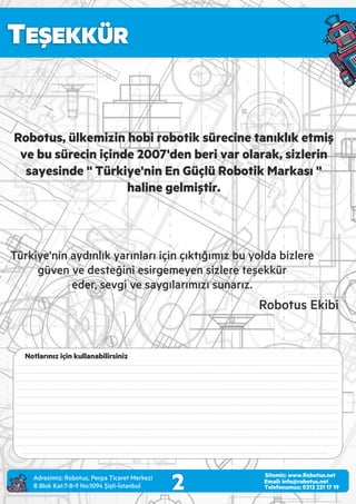 TEŞEKKÜR
2Adres m z: Robotus, Perpa T caret Merkez
B Blok Kat:7-8-9 No:1094 Ş şl -İstanbul
Email: info@robotus.net
Telefonumuz: 0212 221 17 19
Sitemiz: www.Robotus.net
Türk ye'n n aydınlık yarınları ç n çıktığımız bu yolda b zlere
güven ve desteğ n es rgemeyen s zlere teşekkür
eder, sevg ve saygılarımızı sunarız.
Robotus, ülkemizin hobi robotik sürecine tanıklık etmiş
ve bu sürecin içinde 2007'den beri var olarak, sizlerin
sayesinde '' Türkiye'nin En Güçlü Robotik Markası ''
haline gelmiştir.
Robotus Ek b
Notlarınız için kullanabilirsiniz
---------------------------------------------------------------------------------------------------------------------------------------
---------------------------------------------------------------------------------------------------------------------------------------
---------------------------------------------------------------------------------------------------------------------------------------
---------------------------------------------------------------------------------------------------------------------------------------
---------------------------------------------------------------------------------------------------------------------------------------
---------------------------------------------------------------------------------------------------------------------------------------
---------------------------------------------------------------------------------------------------------------------------------------
---------------------------------------------------------------------------------------------------------------------------------------
---------------------------------------------------------------------------------------------------------------------------------------
---------------------------------------------------------------------------------------------------------------------------------------
---------------------------------------------------------------------------------------------------------------------------------------
--------------------------------------------------------------------------------------------------------------------------------
 