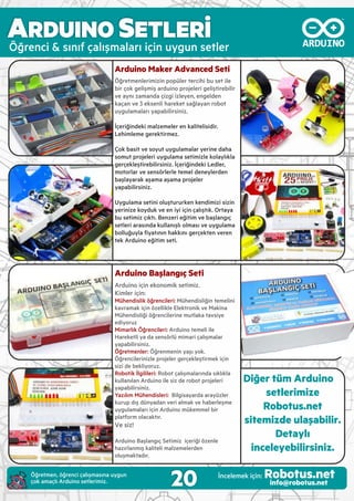 Öğrenc & sınıf çalışmaları ç n uygun setler
Arduino Maker Advanced Seti
Öğretmenler m z n popüler terc h bu set le
b r çok gel şm ş ardu no projeler gel şt reb l r
ve aynı zamanda ç zg zleyen, engelden
kaçan ve 3 eksenl hareket sağlayan robot
uygulamaları yapab l rs n z.
İçer ğ ndek malzemeler en kal tel s d r.
Leh mleme gerekt rmez.
Çok bas t ve soyut uygulamalar yer ne daha
somut projeler uygulama set m zle kolaylıkla
gerçekleşt reb l rs n z. İçer ğ ndek Ledler,
motorlar ve sensörlerle temel deneylerden
başlayarak aşama aşama projeler
yapab l rs n z.
Uygulama set n oluştururken kend m z s z n
yer n ze koyduk ve en y ç n çalıştık. Ortaya
bu set m z çıktı. Benzer eğ t m ve başlangıç
setler arasında kullanışlı olması ve uygulama
bolluğuyla ﬁyatının hakkını gerçekten veren
tek Ardu no eğ t m set .
Arduino Başlangıç Seti
Ardu no ç n ekonom k set m z.
K mler ç n:
Mühend sl k öğrenc ler : Mühend sl ğ n temel n
kavramak ç n özell kle Elektron k ve Mak na
Mühend sl ğ öğrenc ler ne mutlaka tavs ye
ed yoruz
M marlık Öğrenc ler : Ardu no temel le
Hareketl ya da sensörlü m mar çalışmalar
yapab l rs n z.
Öğretmenler: Öğrenmen n yaşı yok.
Öğrenc ler n zle projeler gerçekleşt rmek ç n
s z de bekl yoruz.
Robot k İlg l ler : Robot çalışmalarında sıklıkla
kullanılan Ardu no le s z de robot projeler
yapab l rs n z.
Yazılım Mühend sler : B lg sayarda arayüzler
kurup dış dünyadan ver almak ve haberleşme
uygulamaları ç n Ardu no mükemmel b r
platform olacaktır.
Ve siz!
Ardu no Başlangıç Set m z çer ğ özenle
hazırlanmış kal tel malzemelerden
oluşmaktadır.
Diğer tüm Arduino
setlerimize
Robotus.net
sitemizde ulaşabilir.
Detaylı
inceleyebilirsiniz.
20 İncelemek ç n: Robotus.netinfo@robotus.net
Öğretmen, öğrenc çalışmasına uygun
çok amaçlı Ardu no setler m z.
ARDUINO SETLERİ
 