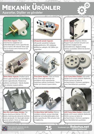 MEKANİK ÜRÜNLER
Aparatlar, D şl ler ve gövdeler
12mm Motor Aparatı: M kro
motorlarımızı bağlamak ç n
kullanab leceğ n z motor aparatlarıdır.
Ayrıca motoru d k takarak 15mm çaplı
Core ve Kronos ser s motora ç n de
kullanılab l r.
16mm Motor Aparatı: Profast ser s
16mm çaplı motorlar ç n ürett ğ m z
motor aparatlarıdır. Paslanmaz
çel kten üret lm şt r. Tekn k ölçüler
ç n s tem z z yaret ed n z.
Rem M n Sumo Robot Gövdes : Tek
parça alum nyum bloktan CNC d k
şleme mak nasında şlenerek üret lm ş
robot gövdes d r. En deal eğ k düzlem
açısına sah pt r. 12mm ve 15mm çaplı
motorlarla kullanılab l r.
Ultrason k sensör Aparatı:
Ultrason k sensörler kolayca
bağlayab l rs n z. M3 v dalama
del kler ne sah pt r. HC-SR04 ç n
uygundur.
37mm Motor Aparatı: T tan ve Proton
ser s 37mm çaplı motorlar ç n
ürett ğ m z motor aparatlarıdır.
Paslanmaz çel kten üret lm şt r. Tekn k
ölçüler ç n s tem z z yaret ed n z.
3-6-8mm Motor Şaft Hub’ları: Motoru
sted ğ n z ekleme, yüzeye tekerleğe
bağlamak ç n kullanab leceğ n z özel
motor aparatlarıdır. M le setuskul v da
le bağlanırlar.
4,03:1 Sumo Robot D şl ler : 0,86modül
ölçüde 4,03:1 oranlı redüktör d şl ler d r.
Üret m sonrası ısıl şlem le
sertleşt r lm şt r. Üret m n yaptığımız
sumo tekerlekler yle uyumludur.
Sensör Aparatı: Keyence, Omron,
Pepperl fuchs markalı m nyatür ser
sensörler n bağlantısında
kullanab l rs n z. Bağlama del ğ
merkez uzunlukları 20mm le 25,4mm
arasıdır.
6.42:1 Sumo Robot D şl ler : 0,8 modül
ölçüde 6.42:1 oranlı redüktör d şl ler d r.
Üret m sonrası ısıl şlem le
sertleşt r lm şt r. Üret m n yaptığımız
sumo tekerlekler yle uyumludur.
25Özel mekan k çözümler ç n de
desteğ m z alab l rs n z.
İncelemek ç n: Robotus.netinfo@robotus.net
 