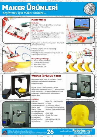 MAKER ÜRÜNLERİ
Keşfetmek ç n Maker ürünler ...
Makey Makey
Kimler için:
Geleceğ n Mühend s Çocukları, Sanatçılar,
Tasarımcılar, Mühend sler,
M marlar,
Neler Yapılabilir?
B r çok nesney b lg sayarınızla etk leş ml hale
get reb l rs n z. Bel rled ğ n z yüzeylere
dokunduğunuzda b lg sayarınızı kontrol
edeb l rs n z.
B lg sayarda oyunlarınızı meyvelere dokunarak
yönlend reb l rs n z.
Sanatsal çalışmalarınızla elektron ğ
b rleşt reb l rs n z.
Bel rled ğ n z nesnelere dokunduğunuzda ses
notaları çıkarab l rs n z.
Makey Makey Set İçer ğ :
1 x MaKey MaKey HID Kartı
1 x Krokod l Kablo Paket
1 x M n USB KABLO
1 x Jumper Kablo Set
Wanhao İ3 Plus 3D Yazıcı
Performans/ﬁyat oranı en yüksek 3D yazıcı
model m z. Onlarca okulda severek
kullanılmaktadır.
Efsane Prusa 3 platformunun üzer ne
gel şt r lm ş olan Dupl cator 3 v2, montajlanmış
halde, h çb r parça ht yacı duymadan, hızlıca
kullanmaya geçeb leceğ n z şek lde hazır
gelmekted r.
Özell kler :
Extruder : MK10 Tek kafalı Extruder
F lament Kalınlığı : 1.75mm
Katman Kapas tes : 0.1mm (100 m kron)
Üret m Alanı : 200mm x 200mm x 180mm
Üret m Yüzey : Isıtılmış Yüzey ve Bu ldtak©
yapışkan katmanı
Uyumlu F lament : PLA, ABS
Uyumlu Yazılımlar : CURA (Ücrets z)
Dosya Çeş d : Gcode
Dosya Transfer : m croSD Card & USB
Gövde Reng : Metal Kasa
26Maker ürünler , maker atölyes ç n
b z mle let ş me geç n en deal çözümü b rl kte üretel m.
İncelemek ç n: Robotus.netinfo@robotus.net
 