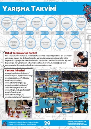 YARIŞMA TAKVİMİ
29 Email: info@robotus.net
Telefonumuz: 0212 221 17 19
Sitemiz: www.Robotus.net
Yarışma Adresleri
www.odturobotgunler .org.tr/
www.ol mp yat.muferobot cs.org/
www.facebook.com/y ld zsav
www. turo. tu.edu.tr/
www.robotchallenge.org/
www.okanmekatron k.com/
robot kkulup.ged z.edu.tr/
www.mtegm.meb.gov.tr/robot/
www. nfomatr x.ro/
www.robochallenge.ro/
www.fs .co.jp/sumo/ ndex.html
Robot Yarışmalarına Katılın!
Her sene ülkem zde 10'dan fazla robot yarışması ve yurtdışında da b r çok robot
yarışması oluyor. S z de hedeﬁn ze bu yarışmalara çev rerek öğrenc ler n zle
heyecanlı karşılaşmalara katılab l rs n z. Yarışmalara katılım ücrets zd r. Ayrıntılı
b lg ler ç n her yarışmanın s tes n z yaret edeb l rs n z. Katılacağınız tüm
yarışmalarda s ze destek olmaktan memnun yet duyarız.
Adres m z: Robotus, Perpa T caret Merkez
B Blok Kat:7-8-9 No:1094 Ş şl -İstanbul
 