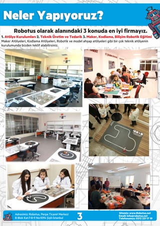 Neler Yapıyoruz?
3 Email: info@robotus.net
Telefonumuz: 0212 221 17 19
Sitemiz: www.Robotus.net
Robotus olarak alanındaki 3 konuda en iyi ﬁrmayız.
1. 2. 3.Atölye Kurulumları Teknik Üretim ve Tedarik Maker, Kodlama, Bilişim Robotik Eğitimi
Maker Atölyeleri, Kodlama Atölyeleri, Robotik ve model ahşap atölyeleri gibi bir çok teknik atölyenin
kurulumunda bizden teklif alabilirsiniz.
Adres m z: Robotus, Perpa T caret Merkez
B Blok Kat:7-8-9 No:1094 Ş şl -İstanbul
 