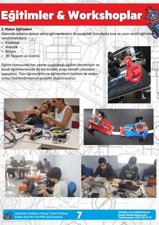 Eğitimler & Workshoplar
7 Email: info@robotus.net
Telefonumuz: 0212 221 17 19
Sitemiz: www.Robotus.net
3. Maker Eğitimleri
Alanında onlarca derece almış eğitmenlerimiz ile aşağıdaki konularda kısa ve uzun süreli eğitimler
verebilmekteyiz.
Ÿ Kodlama
Ÿ Robotik
Ÿ Bilişim
Ÿ 3D Tasarım ve Üretim
Eğitim konusunda her zaman uygulamalı eğitimi destekliyor ve
kendi eğitimlerimizde de bol örnekli, proje temelli çalışmalar
yapıyoruz. Tüm öğrencilerin ve eğitmenlerin katılımı ile neden
sonuç ilişkilendirmesiyle projeler oluşturuyoruz.
Adres m z: Robotus, Perpa T caret Merkez
B Blok Kat:7-8-9 No:1094 Ş şl -İstanbul
 