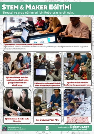 STEM & MAKER EĞİTİMİ
B reysel ve grup eğ t mler ç n Robotus’u terc h ed n.
Etkileşimli, uygulamalı eğitimlerle
Maker dünyasına giriş yapıyoruz.
Eğitimlerimizde Arduino,
robot yapımı, elektroniğe
giriş gibi konuları ele
almaktayız.
Öğretmenlere, hobiseverlere yönelik Eğitimlerimiz
Eğ t mler m z, Alanında Uzman Ulusal ve Uluslararası B r Çok Dereceye Sah p Eğ tmenler m zle B rl kte Uygulamalı
Olarak Gerçekleşt r lmekted r.
Bilim sanat merkezleri, gençlik
merkezleri gibi kurumlarda da
eğitimlerimizi gerçekleştiriyoruz.
Yaş grubumuz 7'den 70'e.
Eğitimlerimizde ilk hedef mutlu
öğrenciler
8Kal tel eğ t mler le
projeler n z gerekleşt r n!
İncelemek ç n: Robotus.netinfo@robotus.net
Eğitimlerimizde merak ve
keşfetme duygusunu aşılıyoruz.
 