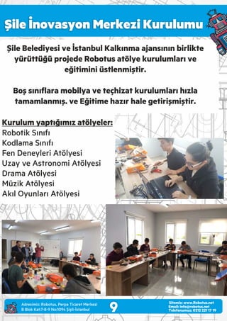 Şile İnovasyon Merkezi Kurulumu
9 Email: info@robotus.net
Telefonumuz: 0212 221 17 19
Sitemiz: www.Robotus.net
Şile Belediyesi ve İstanbul Kalkınma ajansının birlikte
yürüttüğü projede Robotus atölye kurulumları ve
eğitimini üstlenmiştir.
Boş sınıﬂara mobilya ve teçhizat kurulumları hızla
tamamlanmış. ve Eğitime hazır hale getirişmiştir.
Kurulum yaptığımız atölyeler:
Robotik Sınıfı
Kodlama Sınıfı
Fen Deneyleri Atölyesi
Uzay ve Astronomi Atölyesi
Drama Atölyesi
Müzik Atölyesi
Akıl Oyunları Atölyesi
Adres m z: Robotus, Perpa T caret Merkez
B Blok Kat:7-8-9 No:1094 Ş şl -İstanbul
 