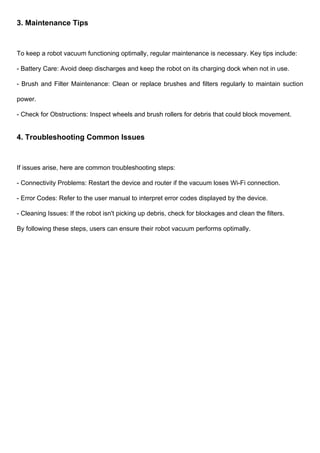 3. Maintenance Tips
To keep a robot vacuum functioning optimally, regular maintenance is necessary. Key tips include:
- Battery Care: Avoid deep discharges and keep the robot on its charging dock when not in use.
- Brush and Filter Maintenance: Clean or replace brushes and filters regularly to maintain suction
power.
- Check for Obstructions: Inspect wheels and brush rollers for debris that could block movement.
4. Troubleshooting Common Issues
If issues arise, here are common troubleshooting steps:
- Connectivity Problems: Restart the device and router if the vacuum loses Wi-Fi connection.
- Error Codes: Refer to the user manual to interpret error codes displayed by the device.
- Cleaning Issues: If the robot isn't picking up debris, check for blockages and clean the filters.
By following these steps, users can ensure their robot vacuum performs optimally.
 