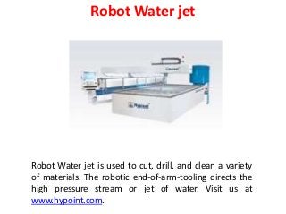 Robot Water jet
Robot Water jet is used to cut, drill, and clean a variety
of materials. The robotic end-of-arm-tooling directs the
high pressure stream or jet of water. Visit us at
www.hypoint.com.
 