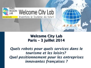 Welcome City LabWelcome City Lab
Paris – 3 juillet 2014Paris – 3 juillet 2014
Quels robots pour quels services dans le
tourisme et les loisirs?
Quel positionnement pour les entreprises
innovantes françaises ?
 