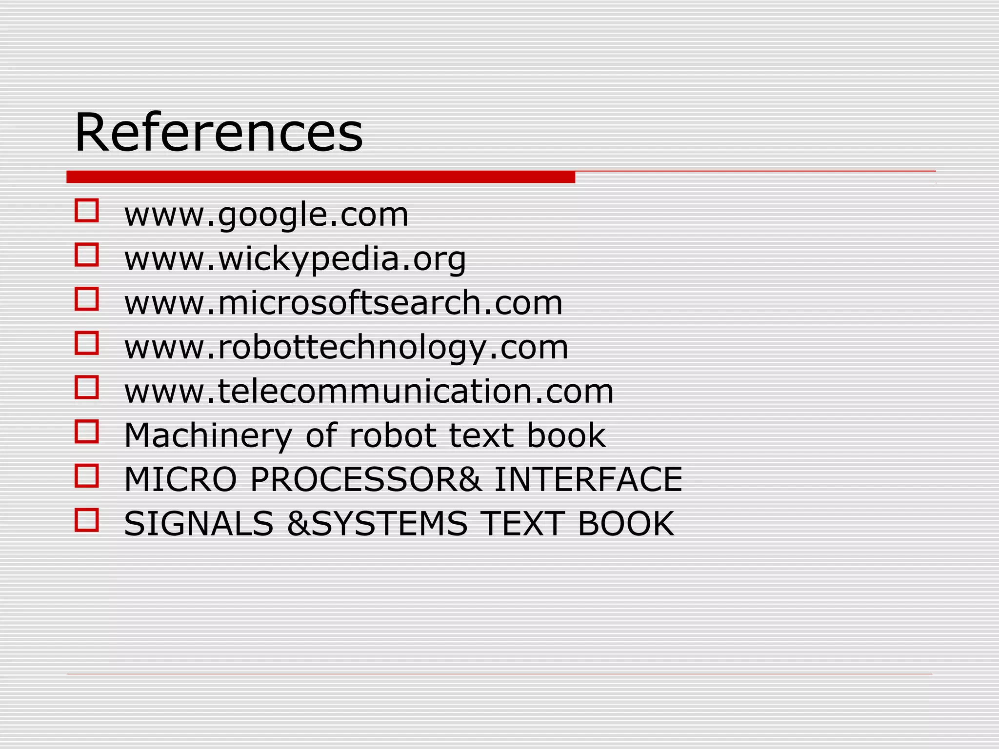 References
www.google.com
www.wickypedia.org
www.microsoftsearch.com
www.robottechnology.com
www.telecommunication.com
Machinery of robot text book
MICRO PROCESSOR& INTERFACE
SIGNALS &SYSTEMS TEXT BOOK