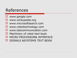 References









www.google.com
www.wickypedia.org
www.microsoftsearch.com
www.robottechnology.com
www.telecommunication.com
Machinery of robot text book
MICRO PROCESSOR& INTERFACE
SIGNALS &SYSTEMS TEXT BOOK

 