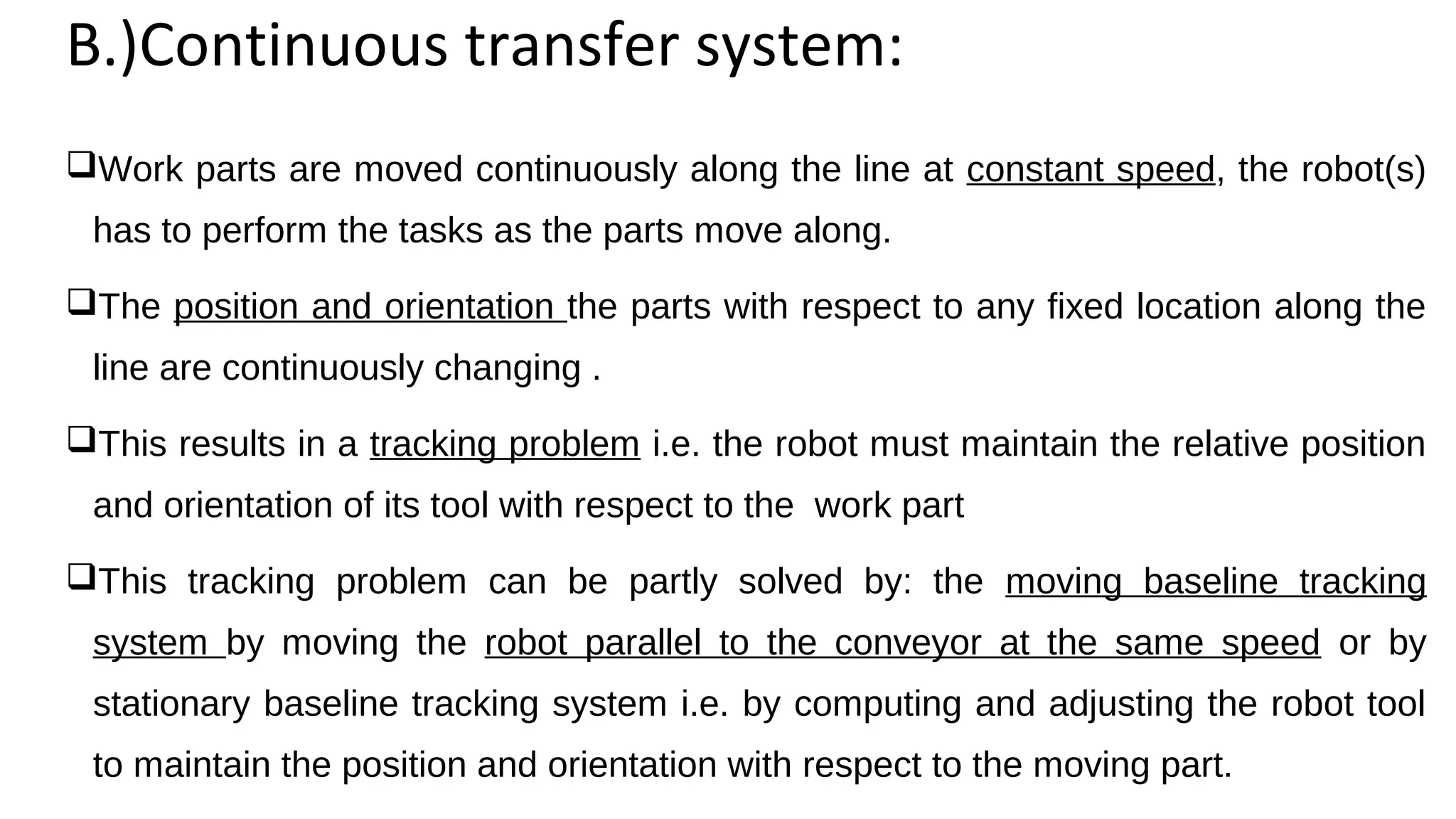 B.)Continuous transfer system:
Work parts are moved continuously along the line at constant speed, the robot(s)
has to perform the tasks as the parts move along.
The position and orientation the parts with respect to any fixed location along the
line are continuously changing .
This results in a tracking problem i.e. the robot must maintain the relative position
and orientation of its tool with respect to the work part
This tracking problem can be partly solved by: the moving baseline tracking
system by moving the robot parallel to the conveyor at the same speed or by
stationary baseline tracking system i.e. by computing and adjusting the robot tool
to maintain the position and orientation with respect to the moving part.
 