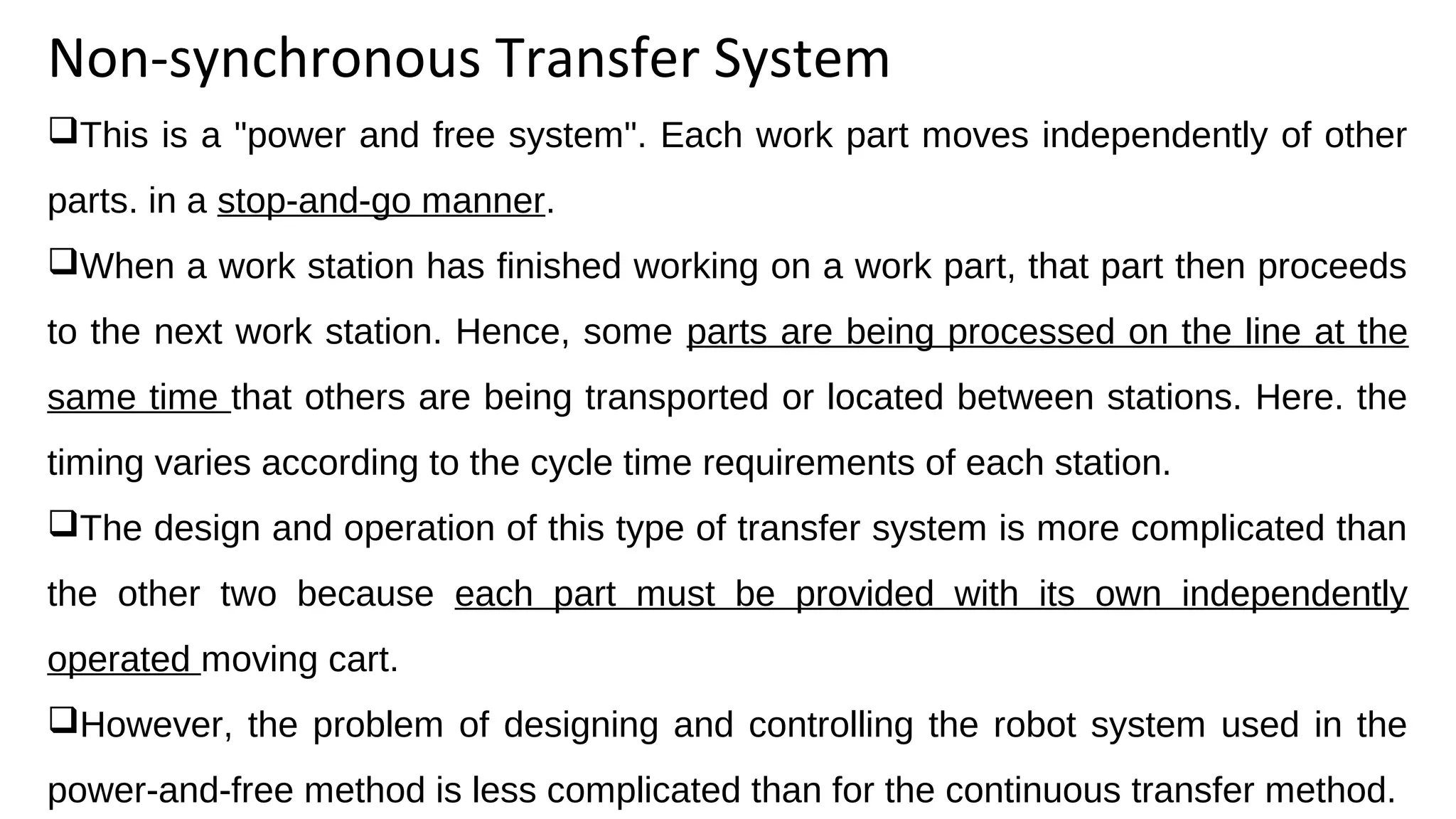 Non-synchronous Transfer System
This is a "power and free system". Each work part moves independently of other
parts. in a stop-and-go manner.
When a work station has finished working on a work part, that part then proceeds
to the next work station. Hence, some parts are being processed on the line at the
same time that others are being transported or located between stations. Here. the
timing varies according to the cycle time requirements of each station.
The design and operation of this type of transfer system is more complicated than
the other two because each part must be provided with its own independently
operated moving cart.
However, the problem of designing and controlling the robot system used in the
power-and-free method is less complicated than for the continuous transfer method.
 