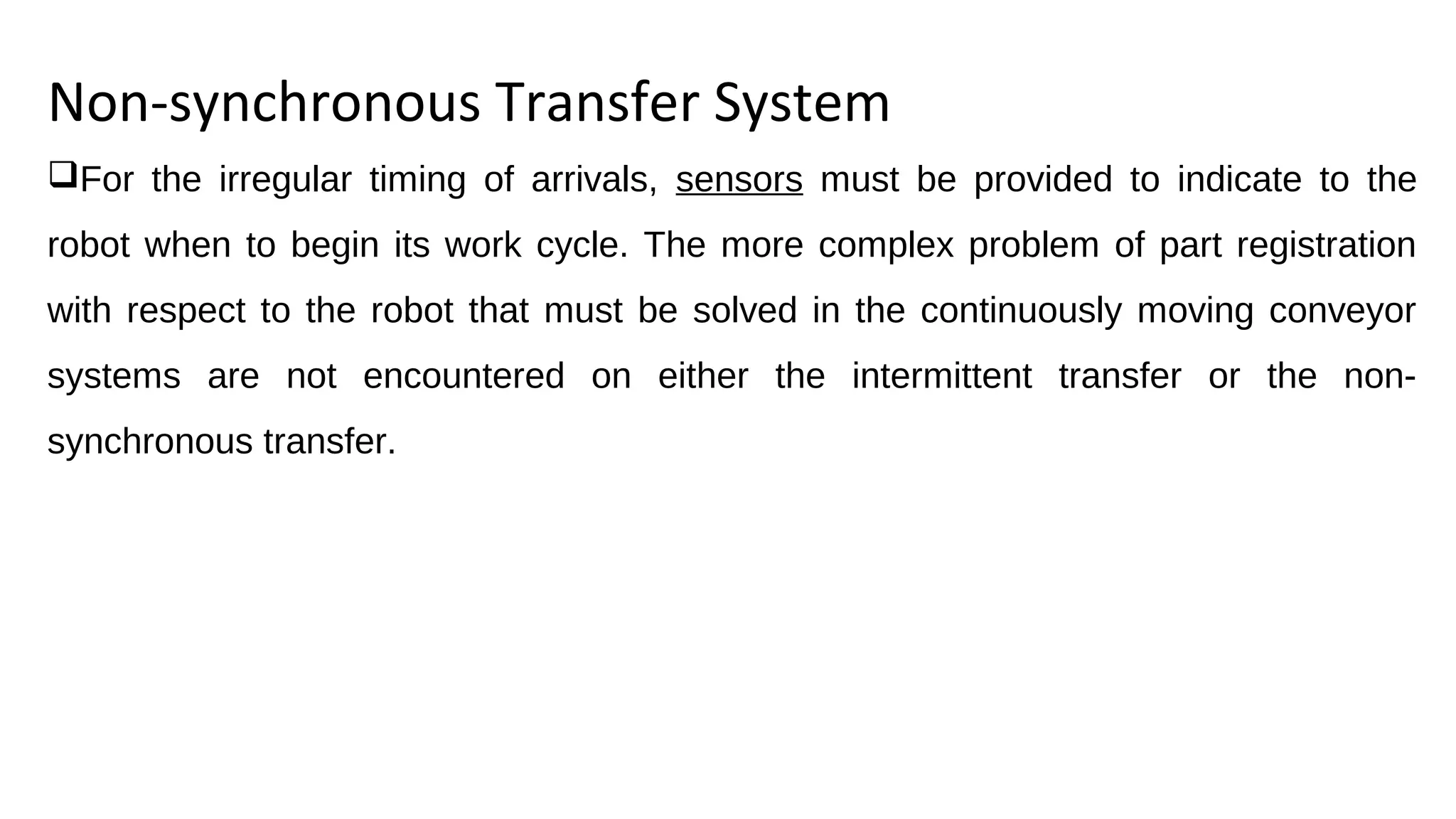 Non-synchronous Transfer System
For the irregular timing of arrivals, sensors must be provided to indicate to the
robot when to begin its work cycle. The more complex problem of part registration
with respect to the robot that must be solved in the continuously moving conveyor
systems are not encountered on either the intermittent transfer or the non-
synchronous transfer.
 