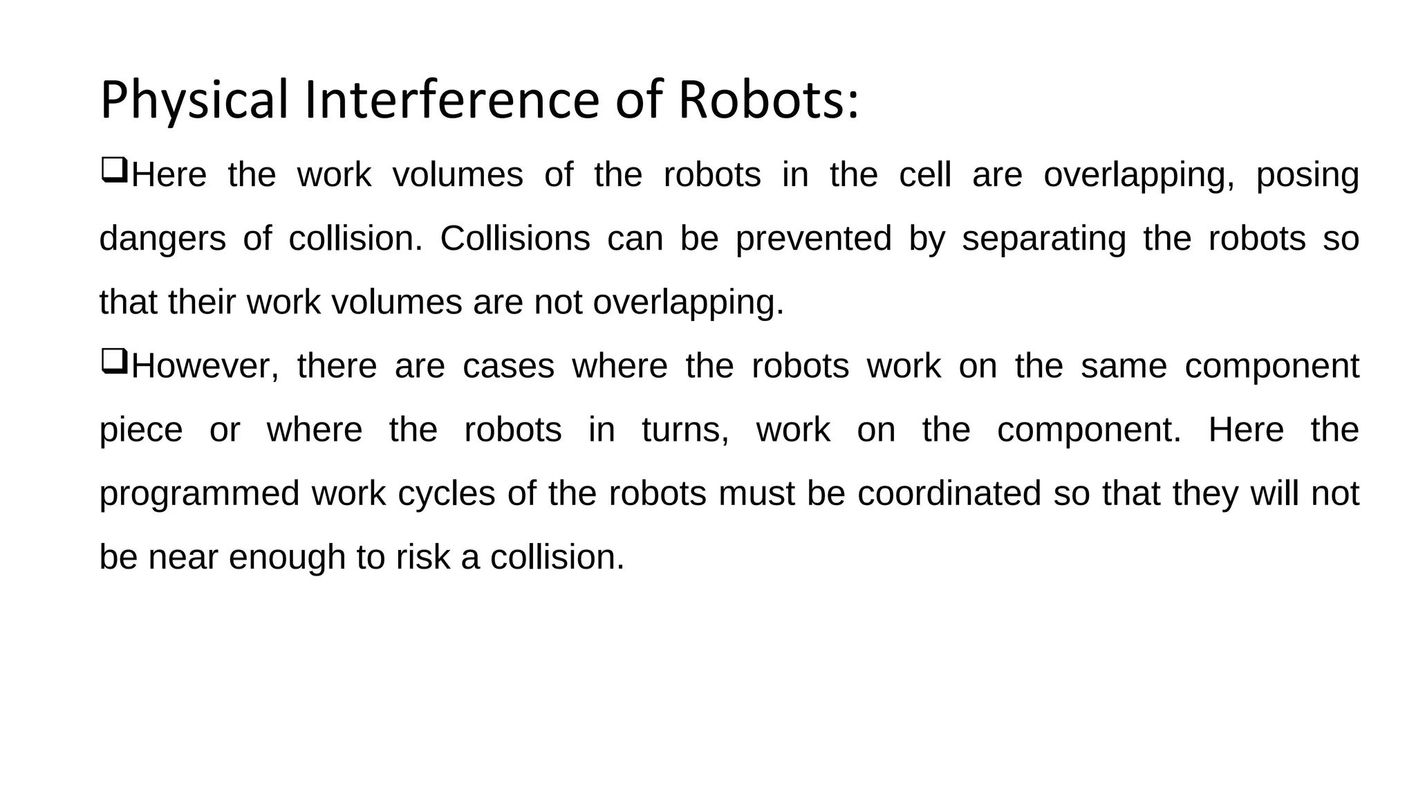 Physical Interference of Robots:
Here the work volumes of the robots in the cell are overlapping, posing
dangers of collision. Collisions can be prevented by separating the robots so
that their work volumes are not overlapping.
However, there are cases where the robots work on the same component
piece or where the robots in turns, work on the component. Here the
programmed work cycles of the robots must be coordinated so that they will not
be near enough to risk a collision.
 