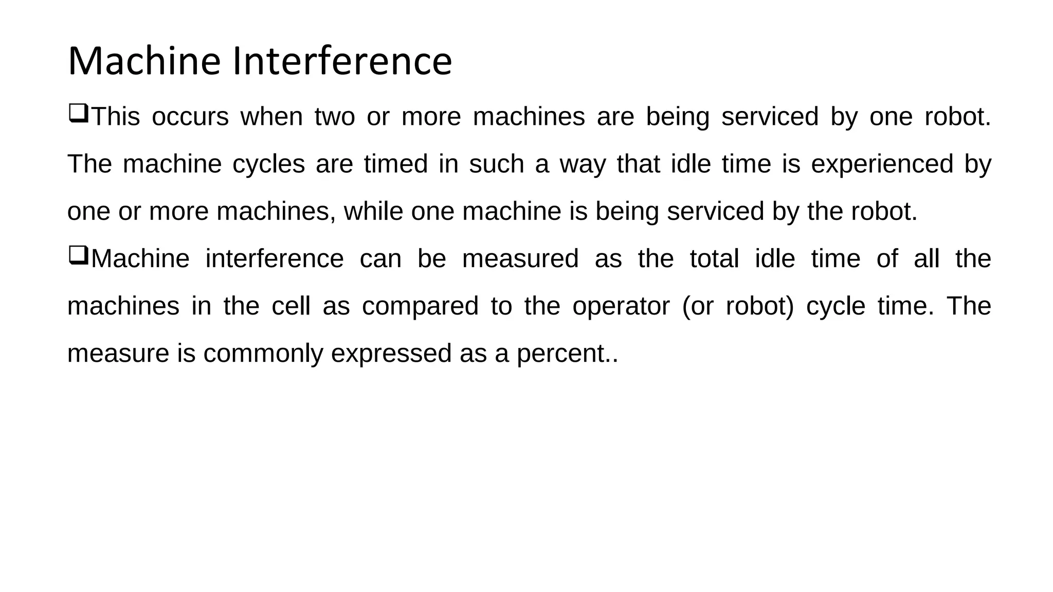 Machine Interference
This occurs when two or more machines are being serviced by one robot.
The machine cycles are timed in such a way that idle time is experienced by
one or more machines, while one machine is being serviced by the robot.
Machine interference can be measured as the total idle time of all the
machines in the cell as compared to the operator (or robot) cycle time. The
measure is commonly expressed as a percent..
 