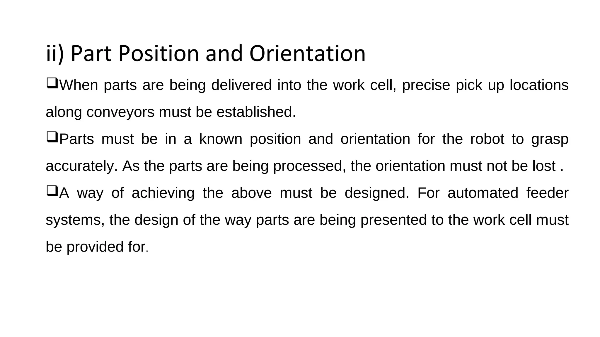 ii) Part Position and Orientation
When parts are being delivered into the work cell, precise pick up locations
along conveyors must be established.
Parts must be in a known position and orientation for the robot to grasp
accurately. As the parts are being processed, the orientation must not be lost .
A way of achieving the above must be designed. For automated feeder
systems, the design of the way parts are being presented to the work cell must
be provided for.
 