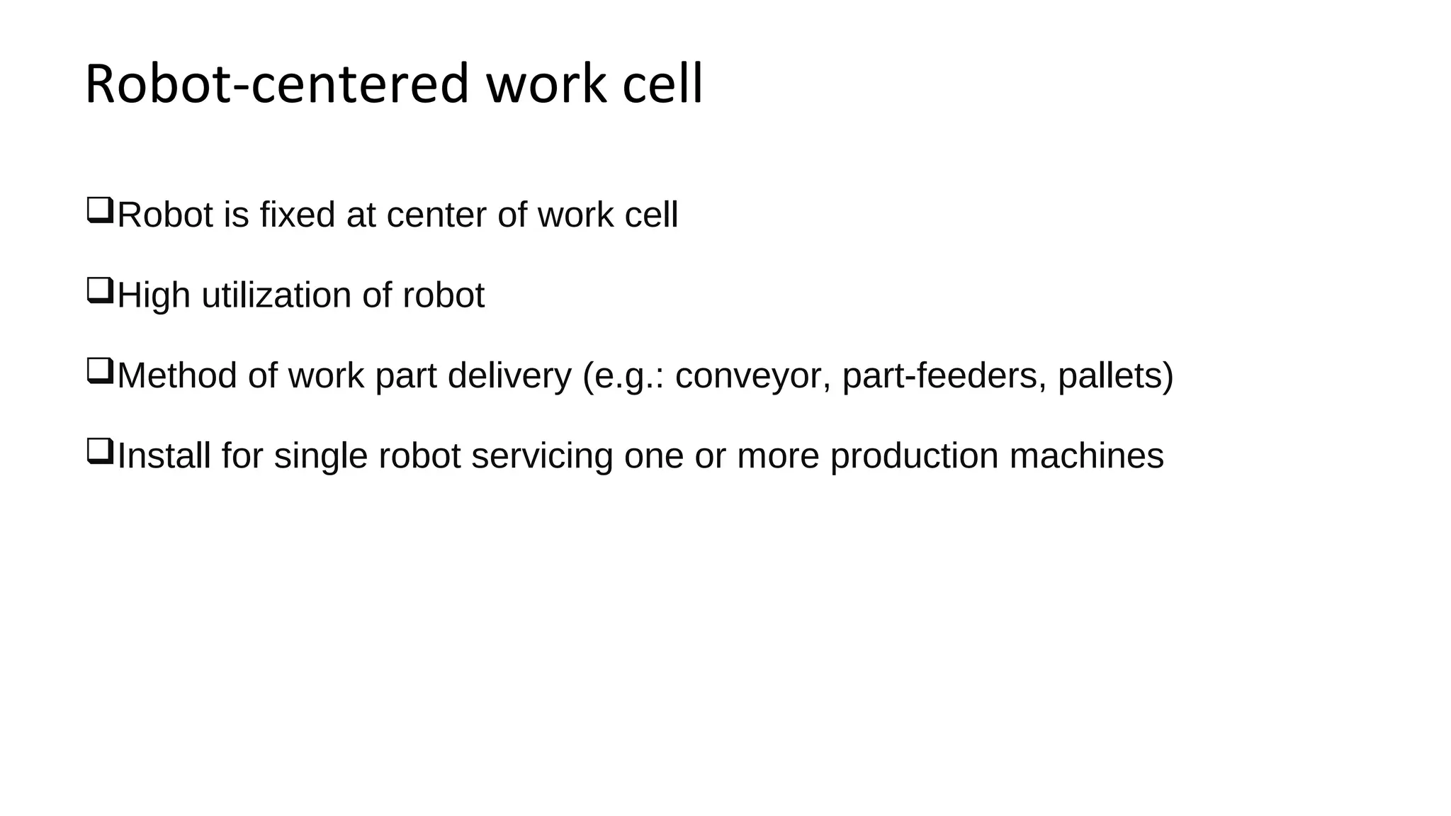Robot-centered work cell
Robot is fixed at center of work cell
High utilization of robot
Method of work part delivery (e.g.: conveyor, part-feeders, pallets)
Install for single robot servicing one or more production machines
 