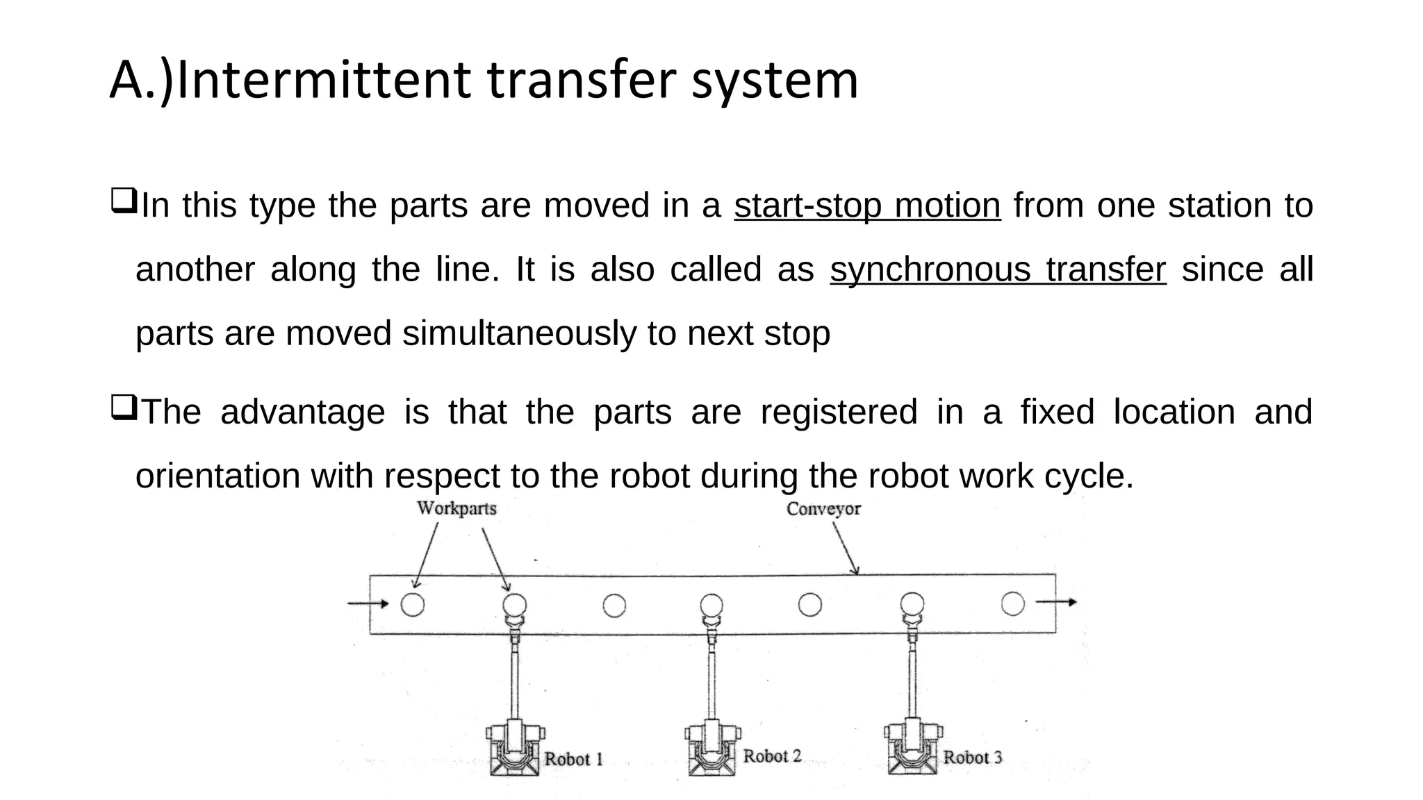 A.)Intermittent transfer system
In this type the parts are moved in a start-stop motion from one station to
another along the line. It is also called as synchronous transfer since all
parts are moved simultaneously to next stop
The advantage is that the parts are registered in a fixed location and
orientation with respect to the robot during the robot work cycle.
 