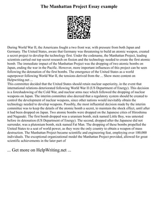 The Manhattan Project Essay example
During World War II, the Americans fought a two front war, with pressure from both Japan and
Germany. The United States, aware that Germany was threatening to build an atomic weapon, created
a secret project to develop the technology first. Under the codename, the Manhattan Project, leading
scientists carried out top secret research on fission and the technology needed to create the first atomic
bomb. The immediate impact of the Manhattan Project was the dropping of two atomic bombs on
Japan, ending the war in the Pacific. However, more important influences of this project can be seen
following the detonation of the first bombs. The emergence of the United States as a world
superpower following World War II, the tensions derived from the ... Show more content on
Helpwriting.net ...
This committee decided that the United States should retain nuclear superiority, in the event that
international relations deteriorated following World War II (US Department of Energy). This decision
is a foreshadowing of the Cold War, and nuclear arms race which followed the dropping of nuclear
weapons on Japan. The interim committee also decreed that a regulatory system should be created to
control the development of nuclear weapons, since other nations would inevitably obtain the
technology needed to develop weapons. Possibly, the most influential decision made by the interim
committee was to keep the details of the atomic bomb a secret, to maintain the shock effect, until after
it had been dropped on Japan. Two atomic bombs were dropped on the Japanese cities of Hiroshima
and Nagasaki. The first bomb dropped was a uranium bomb, nick named Little Boy, was untested
before its detonation (US Department of Energy). The second, dropped after the Japanese did not
surrender, was a plutonium bomb, nick named Fat Man. The dropping of these bombs propelled the
United States to a seat of world power, as they were the only country to obtain a weapon of mass
destruction. The Manhattan Project became scientific and engineering feat, employing over 100,000
individuals. The exceptional organizational model the Manhattan Project provided, allowed for great
scientific achievements in the later part of
... Get more on HelpWriting.net ...
 