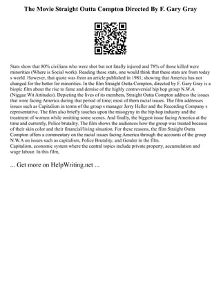 The Movie Straight Outta Compton Directed By F. Gary Gray
Stats show that 80% civilians who were shot but not fatally injured and 78% of those killed were
minorities (Where is Social work). Reading these stats, one would think that these stats are from today
s world. However, that quote was from an article published in 1981; showing that America has not
changed for the better for minorities. In the film Straight Outta Compton, directed by F. Gary Gray is a
biopic film about the rise to fame and demise of the highly controversial hip hop group N.W.A
(Niggaz Wit Attitudes). Depicting the lives of its members, Straight Outta Compton address the issues
that were facing America during that period of time; most of them racial issues. The film addresses
issues such as Capitalism in terms of the group s manager Jerry Heller and the Recording Company s
representative. The film also briefly touches upon the misogyny in the hip hop industry and the
treatment of women while omitting some scenes. And finally, the biggest issue facing America at the
time and currently, Police brutality. The film shows the audiences how the group was treated because
of their skin color and their financial/living situation. For these reasons, the film Straight Outta
Compton offers a commentary on the racial issues facing America through the accounts of the group
N.W.A on issues such as capitalism, Police Brutality, and Gender in the film.
Capitalism, economic system where the central topics include private property, accumulation and
wage labour. In this film,
... Get more on HelpWriting.net ...
 